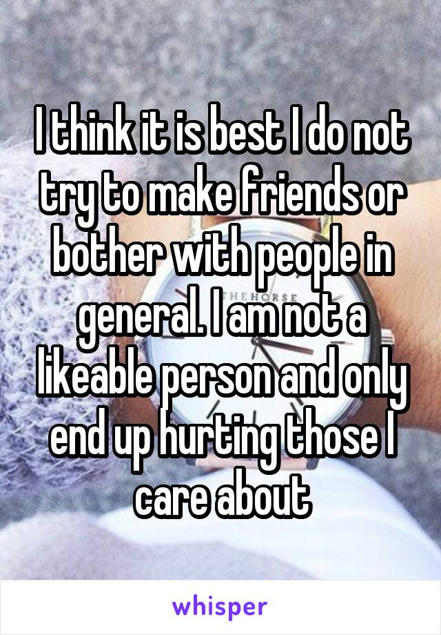 I think it is best I do not try to make friends or bother with people in general. I am not a likeable person and only end up hurting those I care about