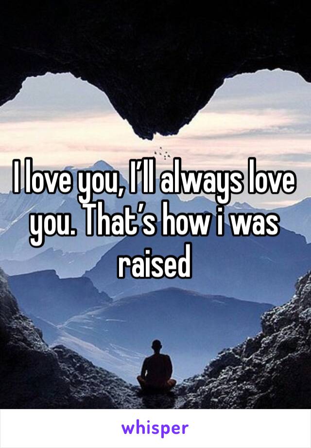 I love you, I’ll always love you. That’s how i was raised