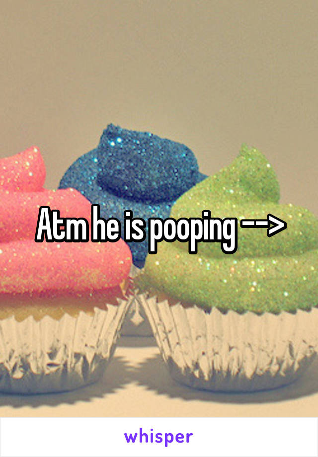 Atm he is pooping -->