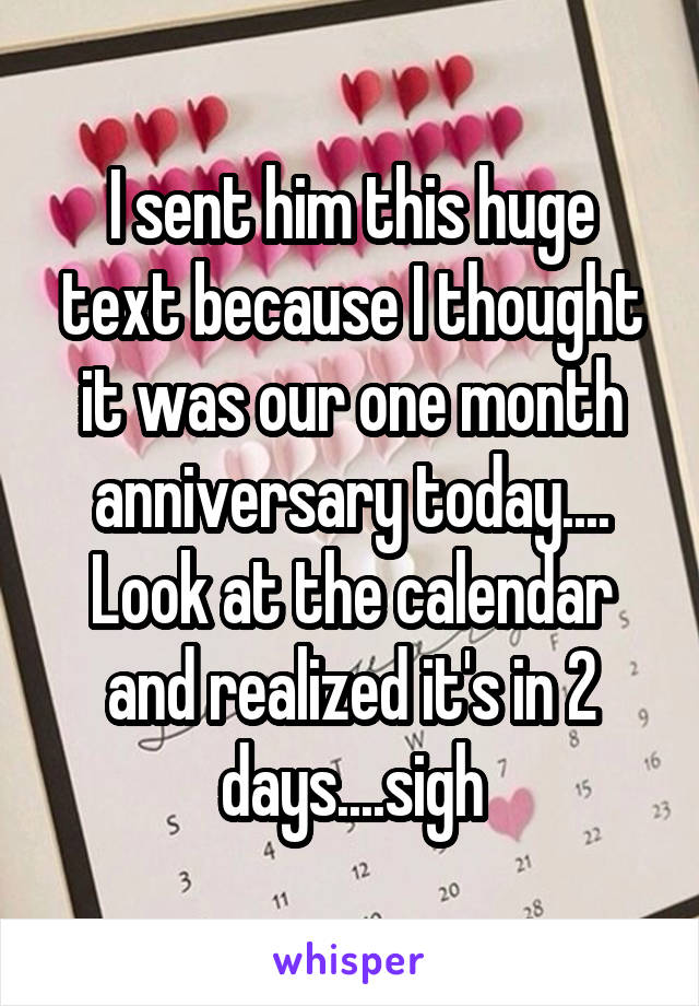 I sent him this huge text because I thought it was our one month anniversary today.... Look at the calendar and realized it's in 2 days....sigh