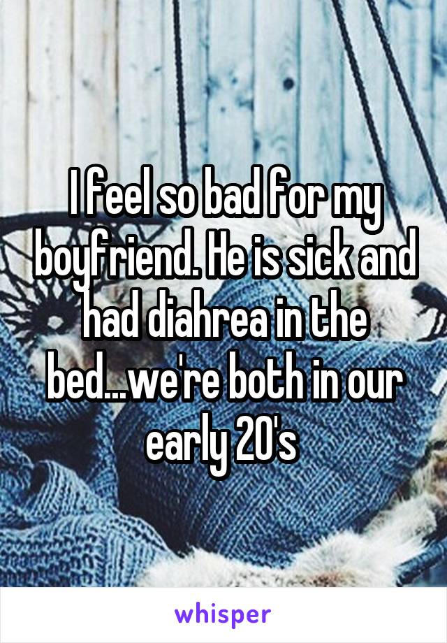 I feel so bad for my boyfriend. He is sick and had diahrea in the bed...we're both in our early 20's 