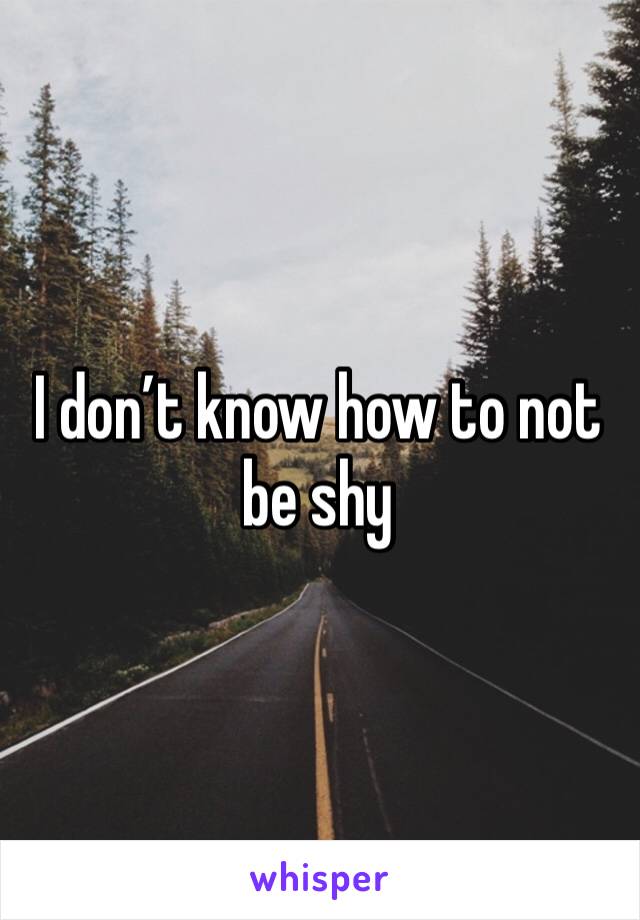 I don’t know how to not be shy