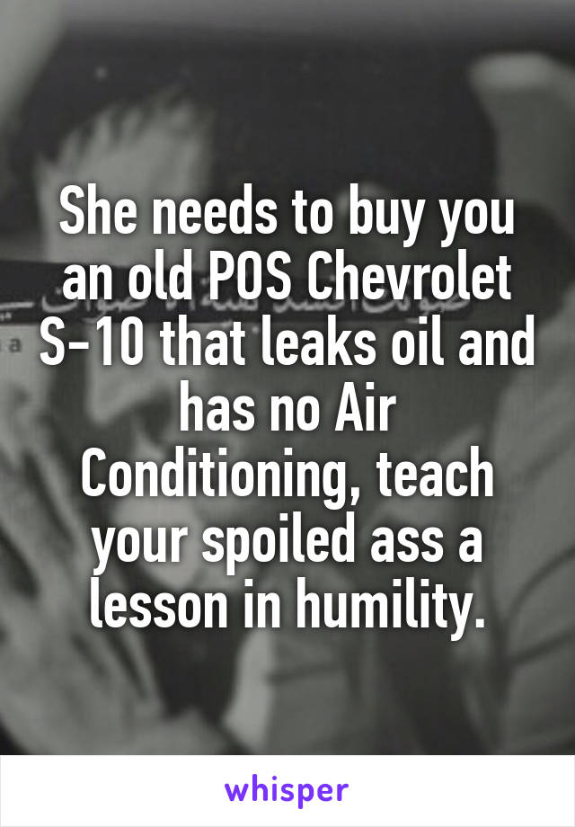 She needs to buy you an old POS Chevrolet S-10 that leaks oil and has no Air Conditioning, teach your spoiled ass a lesson in humility.
