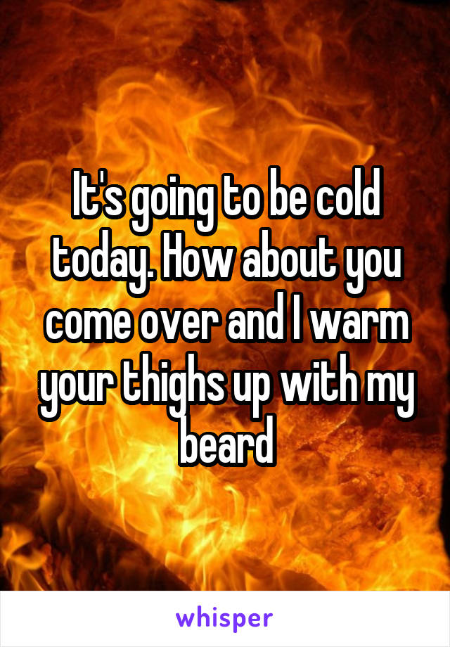 It's going to be cold today. How about you come over and I warm your thighs up with my beard