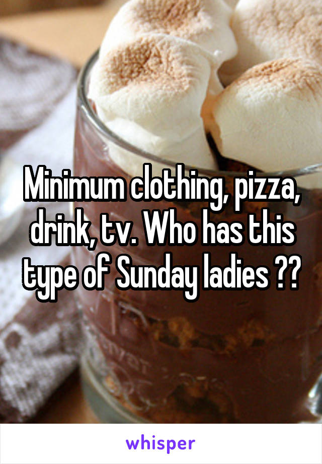 Minimum clothing, pizza, drink, tv. Who has this type of Sunday ladies ??