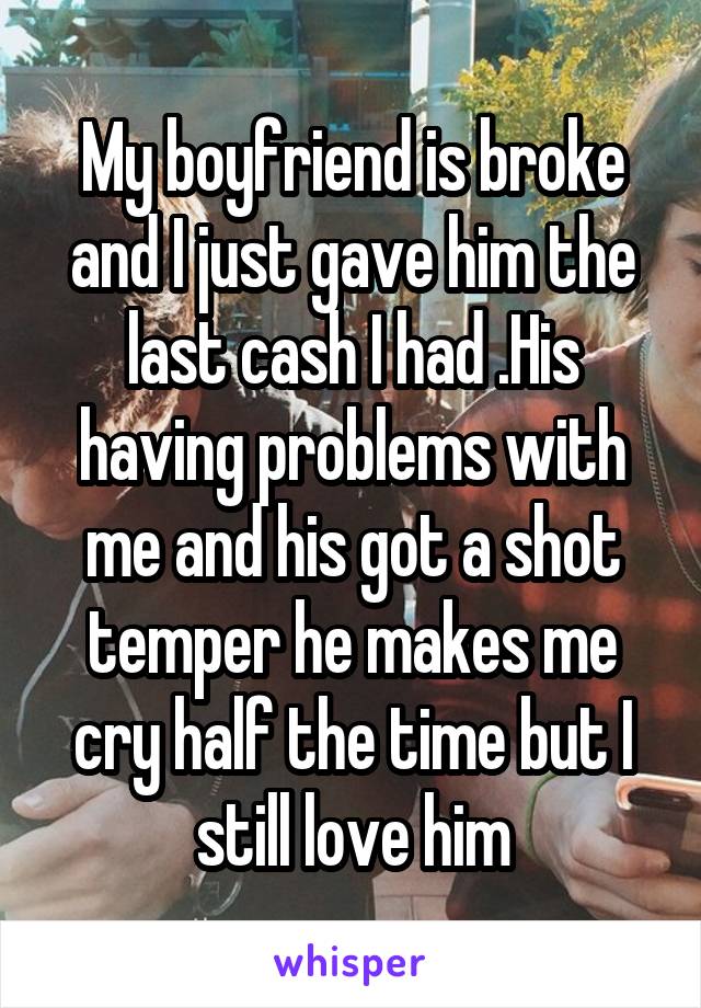 My boyfriend is broke and I just gave him the last cash I had .His having problems with me and his got a shot temper he makes me cry half the time but I still love him