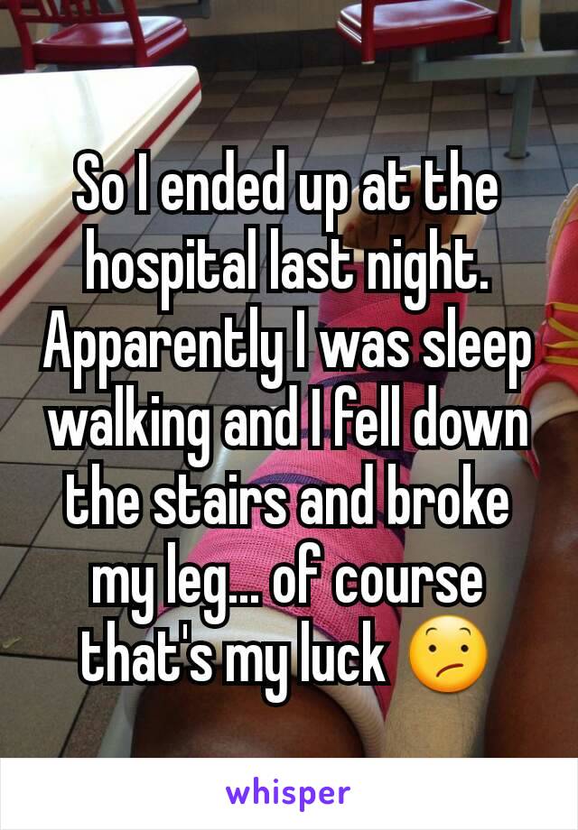 So I ended up at the hospital last night. Apparently I was sleep walking and I fell down the stairs and broke my leg... of course that's my luck 😕