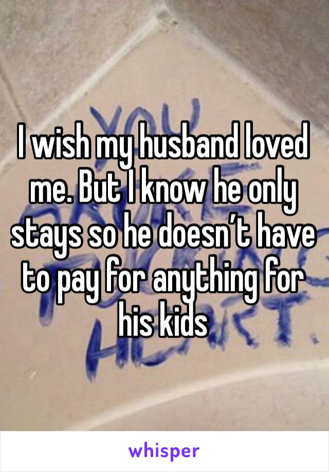 I wish my husband loved me. But I know he only stays so he doesn’t have to pay for anything for his kids 