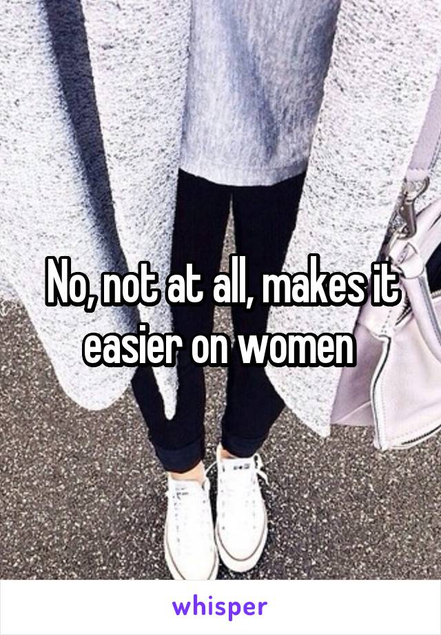 No, not at all, makes it easier on women 