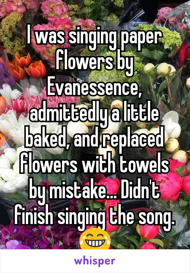 I was singing paper flowers by Evanessence, admittedly a little baked, and replaced flowers with towels by mistake... Didn't finish singing the song. 😂