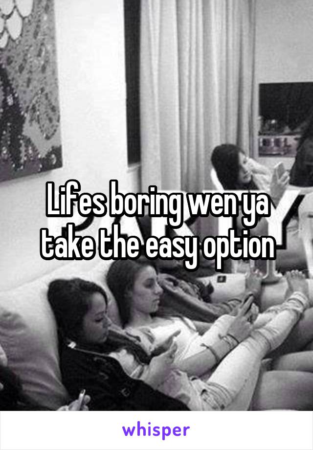Lifes boring wen ya take the easy option