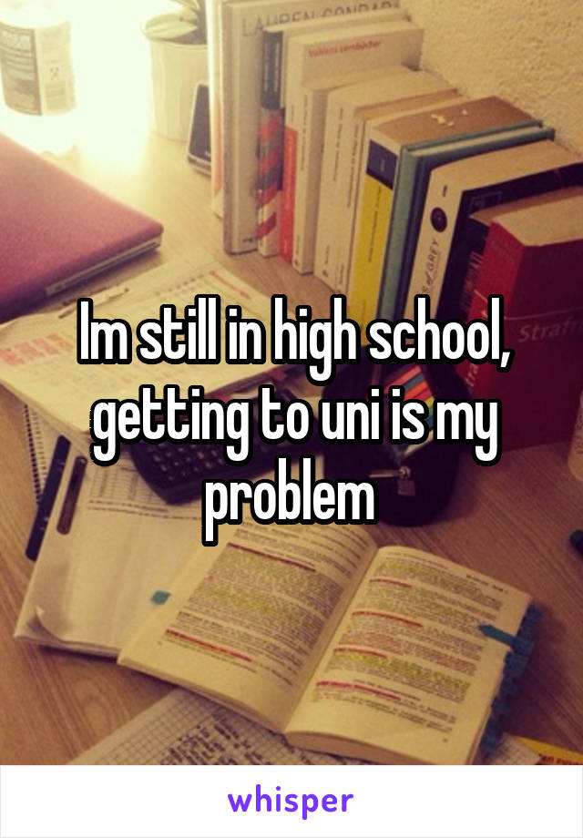 Im still in high school, getting to uni is my problem 