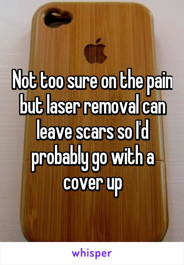 Not too sure on the pain but laser removal can leave scars so I'd probably go with a cover up