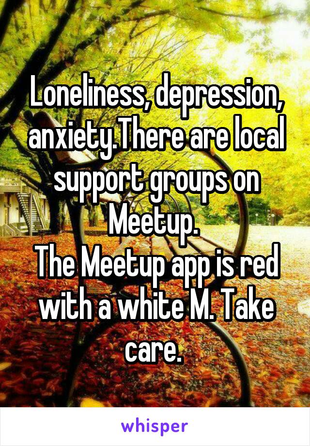 Loneliness, depression, anxiety.There are local support groups on Meetup. 
The Meetup app is red with a white M. Take care. 