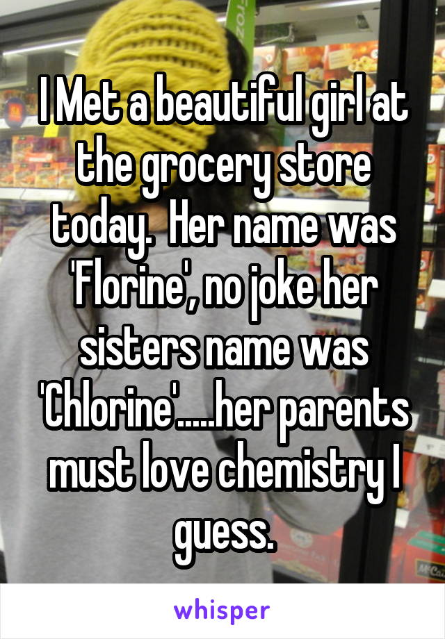 I Met a beautiful girl at the grocery store today.  Her name was 'Florine', no joke her sisters name was 'Chlorine'.....her parents must love chemistry I guess.