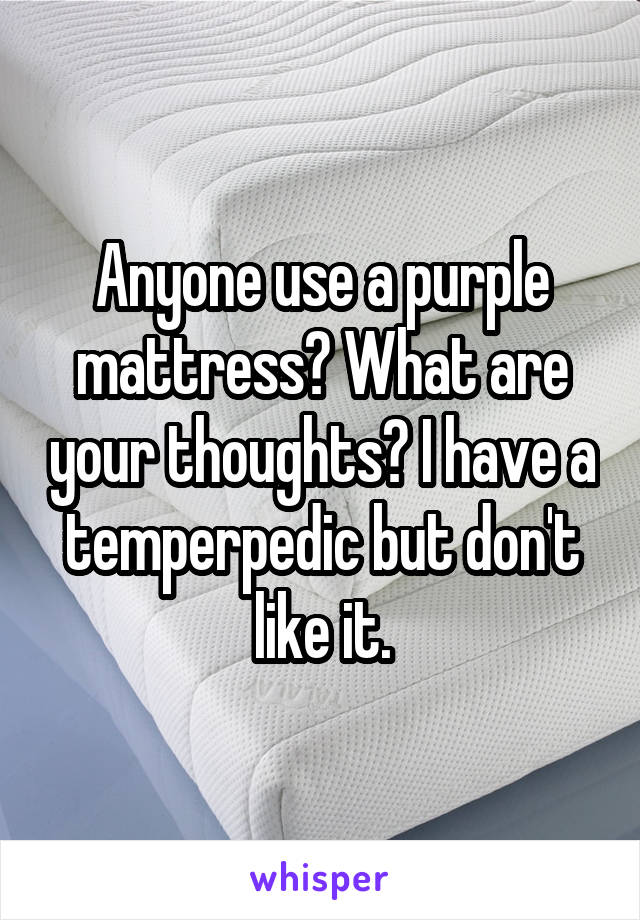 Anyone use a purple mattress? What are your thoughts? I have a temperpedic but don't like it.