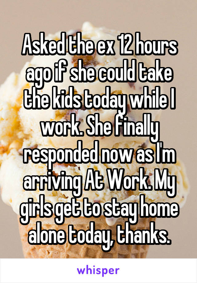 Asked the ex 12 hours ago if she could take the kids today while I work. She finally responded now as I'm arriving At Work. My girls get to stay home alone today, thanks.