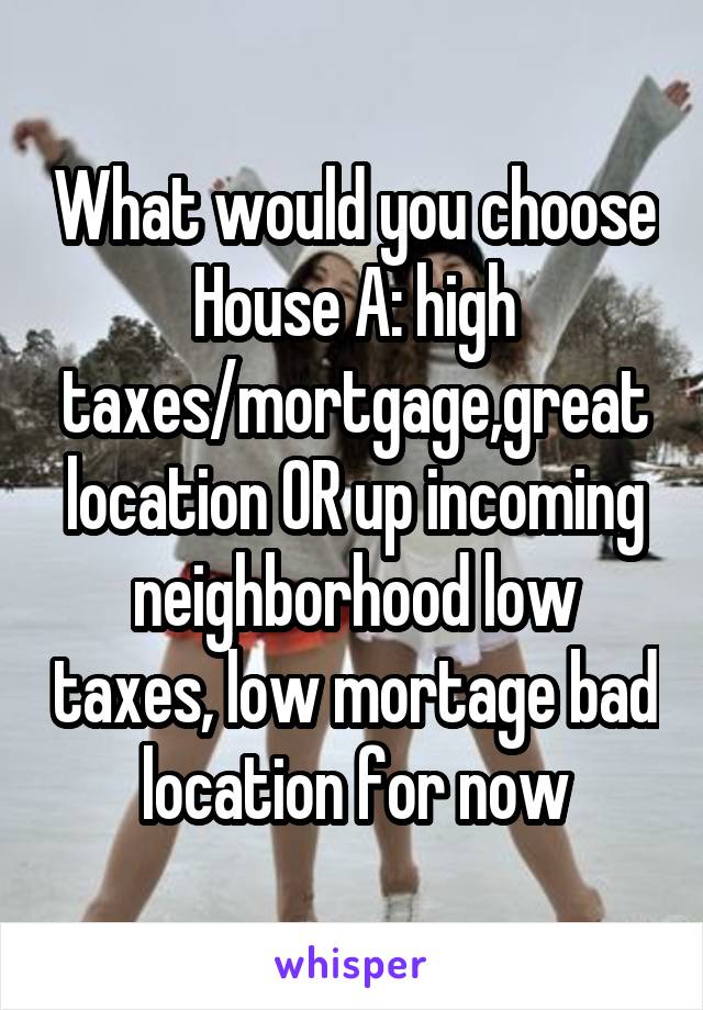 What would you choose
House A: high taxes/mortgage,great location OR up incoming neighborhood low taxes, low mortage bad location for now
