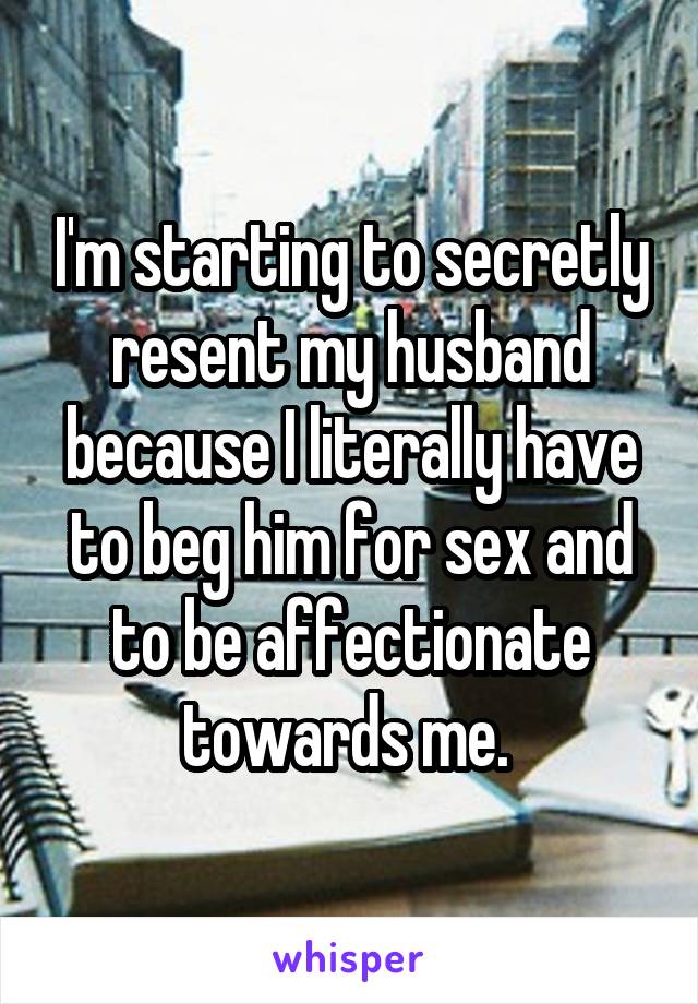 I'm starting to secretly resent my husband because I literally have to beg him for sex and to be affectionate towards me. 