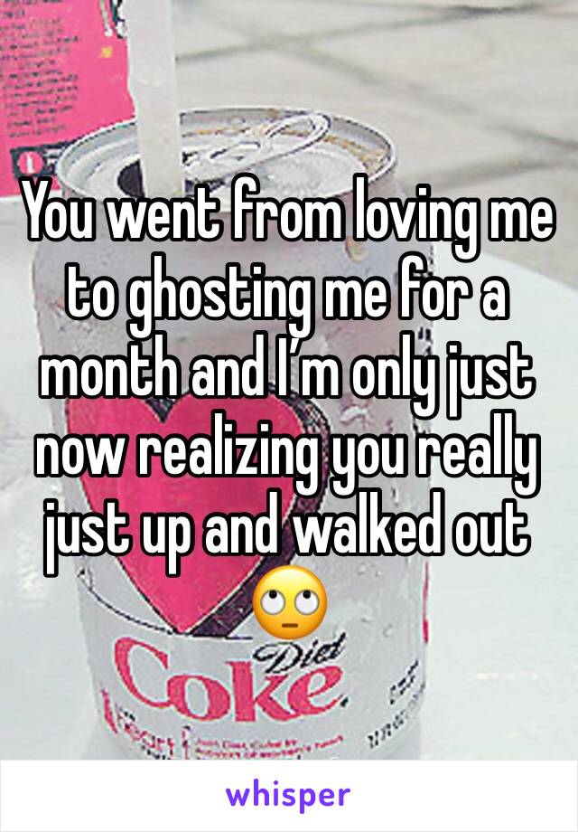 You went from loving me to ghosting me for a month and I’m only just now realizing you really just up and walked out 🙄
