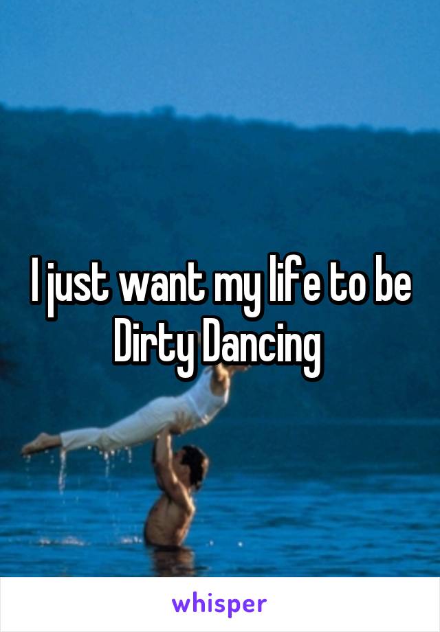 I just want my life to be Dirty Dancing 