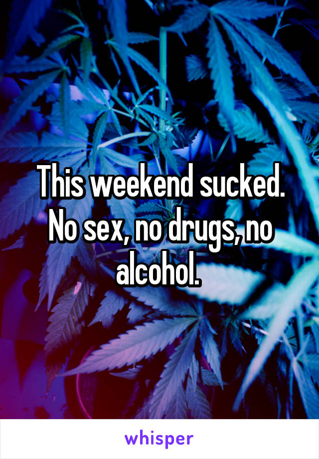 This weekend sucked. No sex, no drugs, no alcohol. 