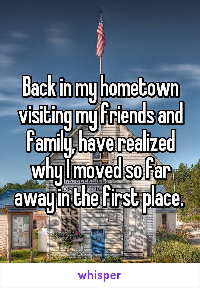 Back in my hometown visiting my friends and family, have realized why I moved so far away in the first place. 