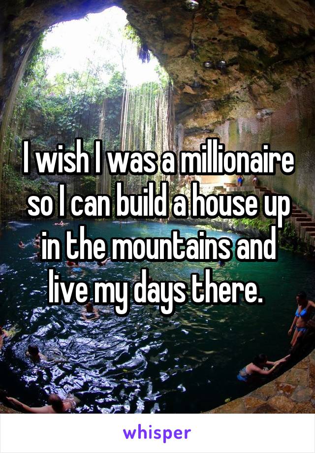 I wish I was a millionaire so I can build a house up in the mountains and live my days there. 