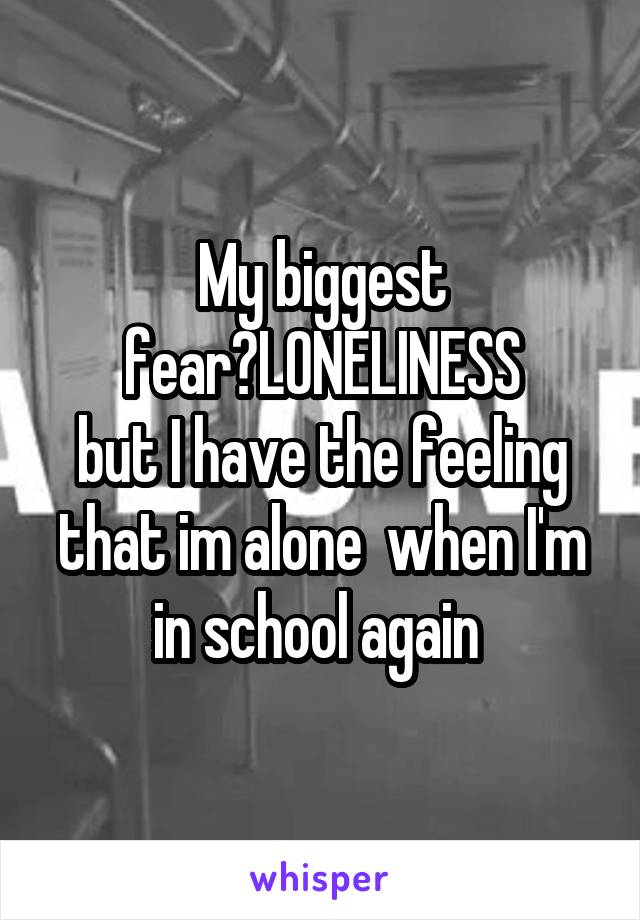 My biggest fear?LONELINESS
but I have the feeling that im alone  when I'm in school again 