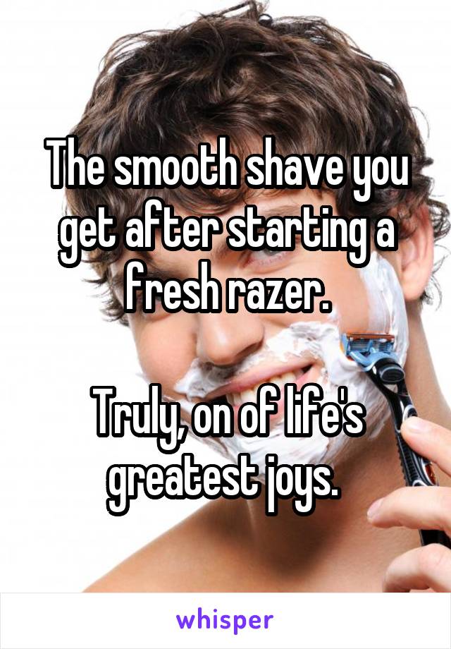 The smooth shave you get after starting a fresh razer.

Truly, on of life's greatest joys. 