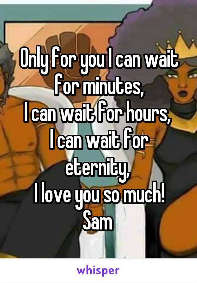 Only for you I can wait for minutes,
I can wait for hours, 
I can wait for eternity, 
I love you so much!
Sam 