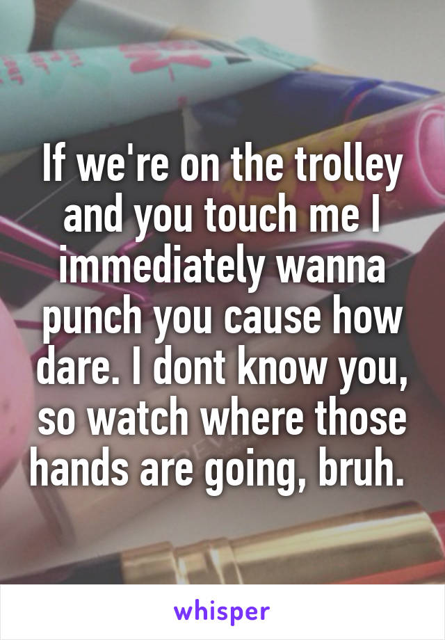 If we're on the trolley and you touch me I immediately wanna punch you cause how dare. I dont know you, so watch where those hands are going, bruh. 