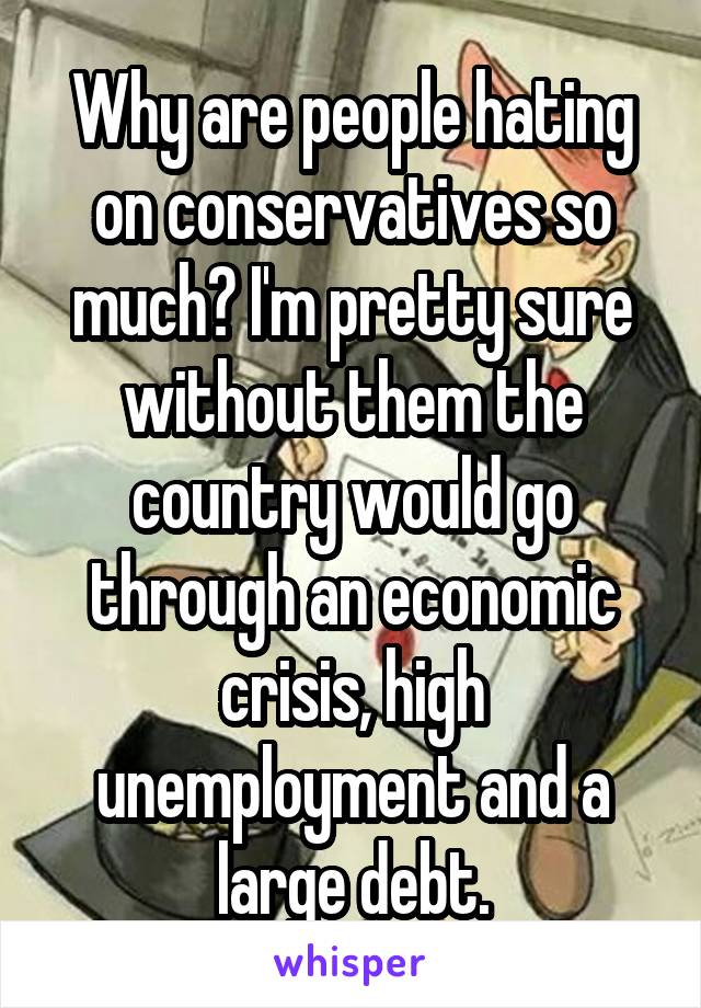 Why are people hating on conservatives so much? I'm pretty sure without them the country would go through an economic crisis, high unemployment and a large debt.