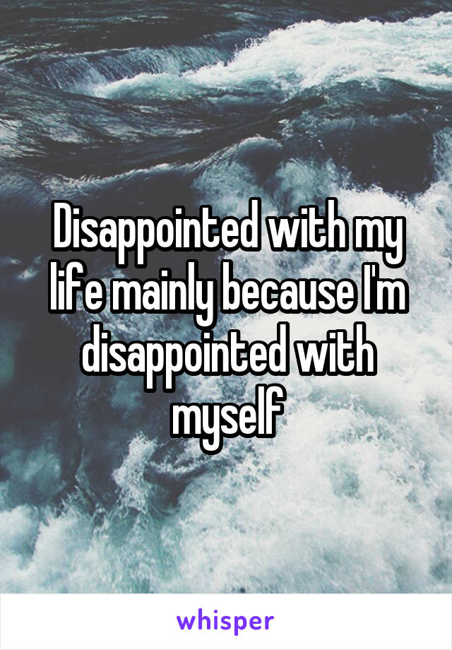 Disappointed with my life mainly because I'm disappointed with myself