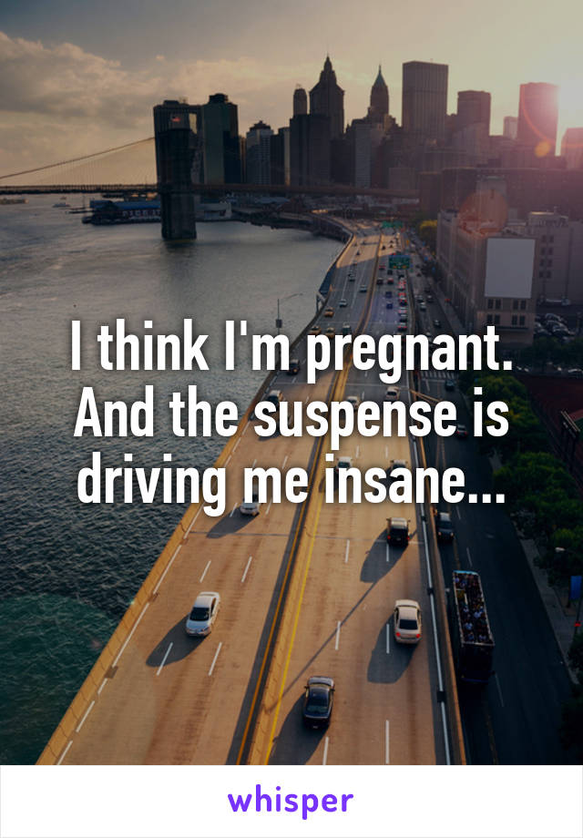 I think I'm pregnant. And the suspense is driving me insane...