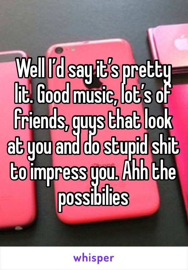 Well I’d say it’s pretty lit. Good music, lot’s of friends, guys that look at you and do stupid shit to impress you. Ahh the possibilies