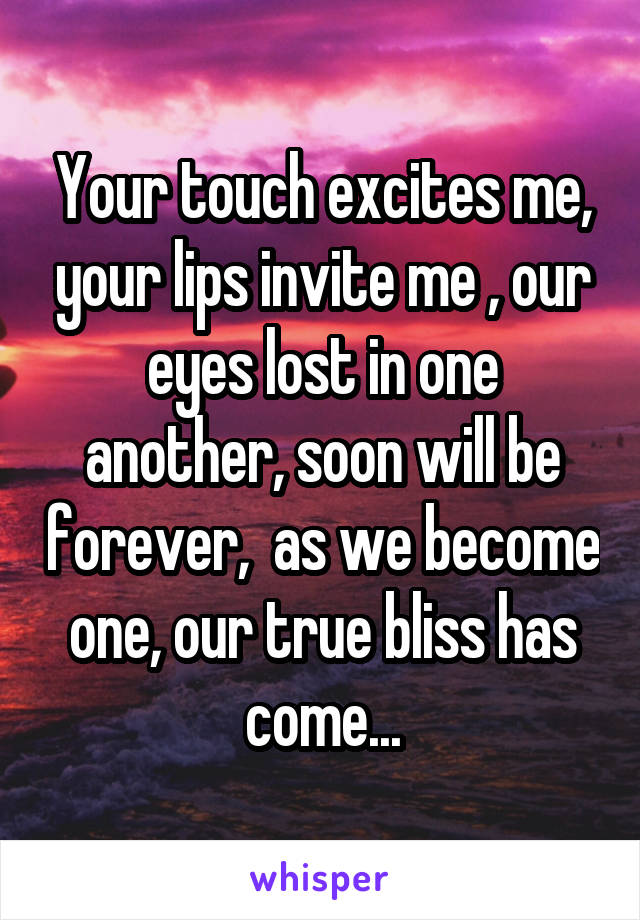 Your touch excites me, your lips invite me , our eyes lost in one another, soon will be forever,  as we become one, our true bliss has come...