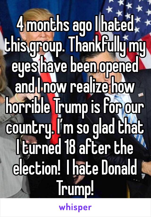 4 months ago I hated this group. Thankfully my eyes have been opened and I now realize how horrible Trump is for our country. I’m so glad that I turned 18 after the election!  I hate Donald Trump!