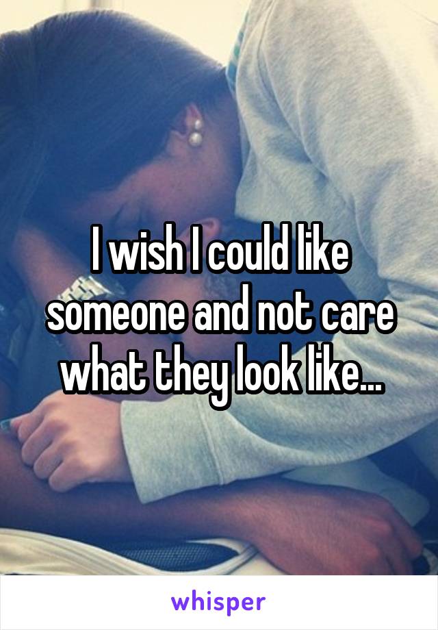 I wish I could like someone and not care what they look like...