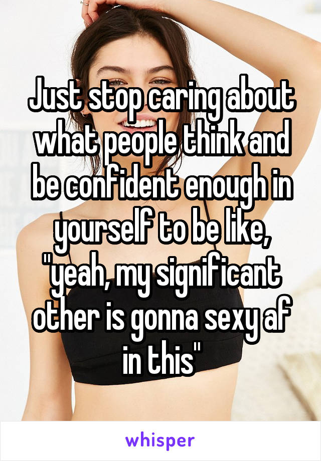 Just stop caring about what people think and be confident enough in yourself to be like, "yeah, my significant other is gonna sexy af in this"