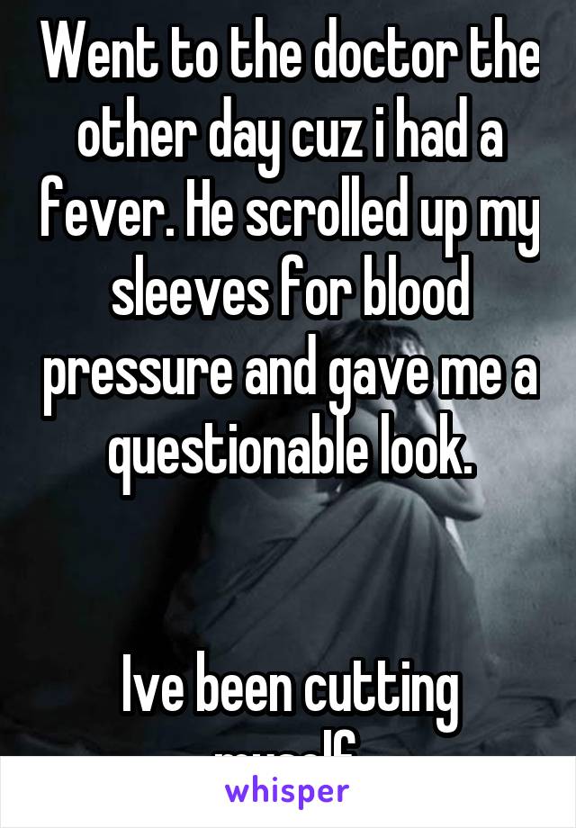 Went to the doctor the other day cuz i had a fever. He scrolled up my sleeves for blood pressure and gave me a questionable look.


Ive been cutting myself.
