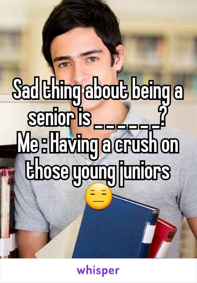 Sad thing about being a senior is _ _ _ _ _ _?
Me : Having a crush on those young juniors 😑