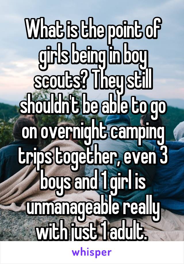 What is the point of girls being in boy scouts? They still shouldn't be able to go on overnight camping trips together, even 3 boys and 1 girl is unmanageable really with just 1 adult. 