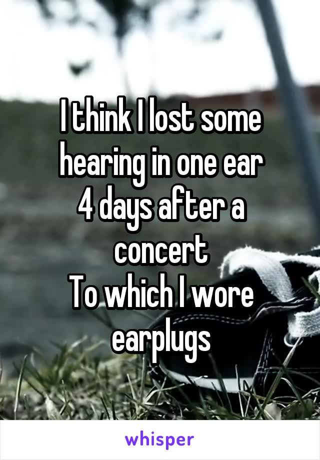 I think I lost some hearing in one ear
4 days after a concert
To which I wore earplugs