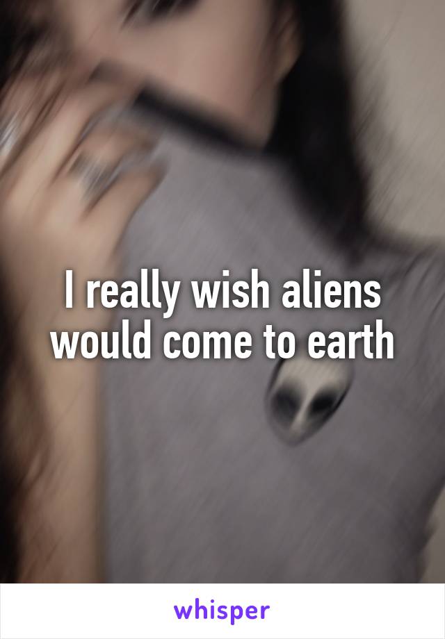 I really wish aliens would come to earth
