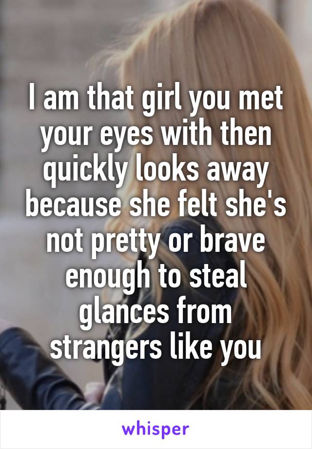 I am that girl you met your eyes with then quickly looks away because she felt she's not pretty or brave enough to steal glances from strangers like you