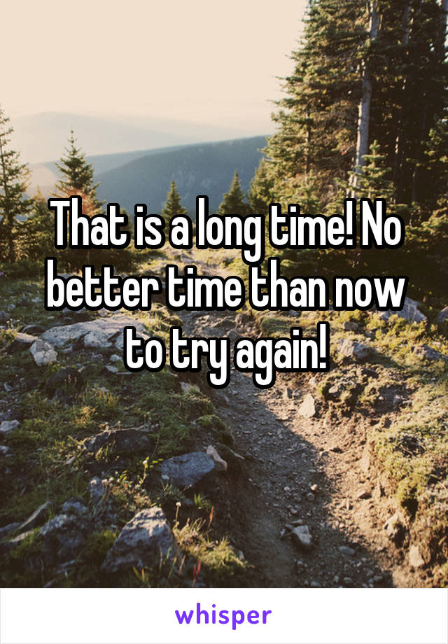 That is a long time! No better time than now to try again!
