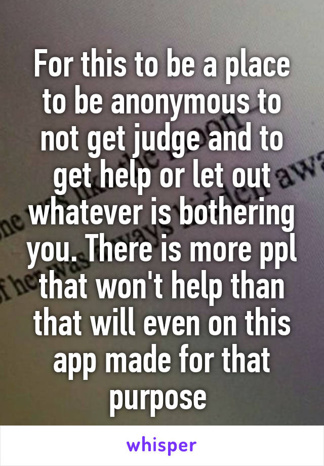 For this to be a place to be anonymous to not get judge and to get help or let out whatever is bothering you. There is more ppl that won't help than that will even on this app made for that purpose 