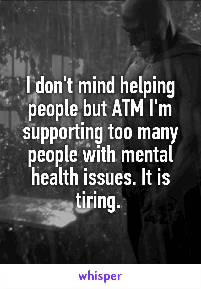 I don't mind helping people but ATM I'm supporting too many people with mental health issues. It is tiring. 