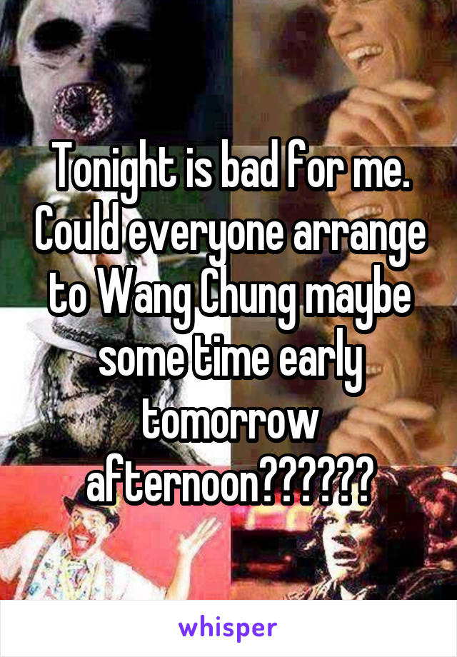 Tonight is bad for me. Could everyone arrange to Wang Chung maybe some time early tomorrow afternoon??????